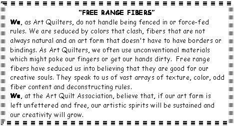 Text Box: &ldquo;FREE RANGE FIBERS&rdquo;  We, as Art Quilters, do not handle being fenced in or force-fed rules. We are seduced by colors that clash, fibers that are not always natural and an art form that doesn't have to have borders or bindings. As Art Quilters, we often use unconventional materials which might poke our fingers or get our hands dirty.  Free range fibers have seduced us into believing that they are good for our creative souls. They speak to us of vast arrays of texture, color, odd fiber content and deconstructing rules.  We, at the Art Quilt Association, believe that, if our art form is left unfettered and free, our artistic spirits will be sustained and our creativity will grow.    